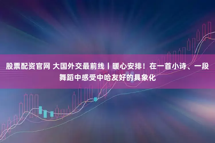 股票配资官网 大国外交最前线丨暖心安排！在一首小诗、一段舞蹈中感受中哈友好的具象化