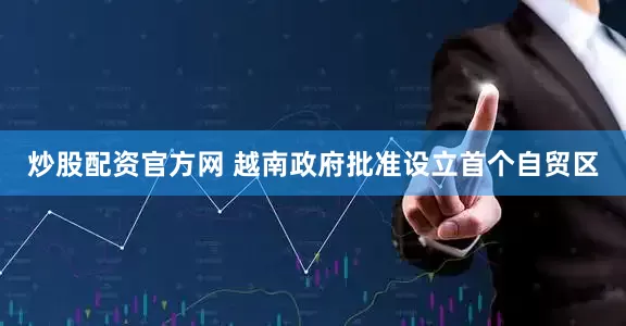 炒股配资官方网 越南政府批准设立首个自贸区