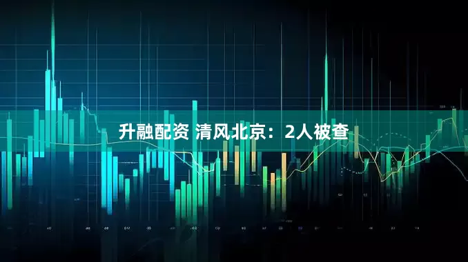 升融配资 清风北京：2人被查