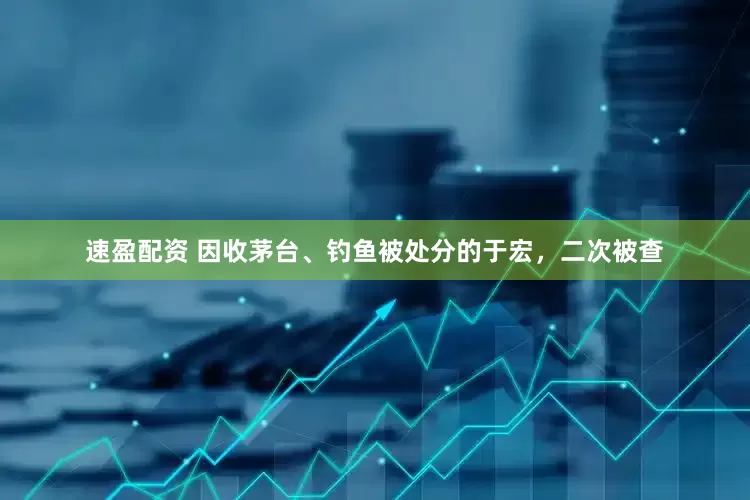 速盈配资 因收茅台、钓鱼被处分的于宏，二次被查