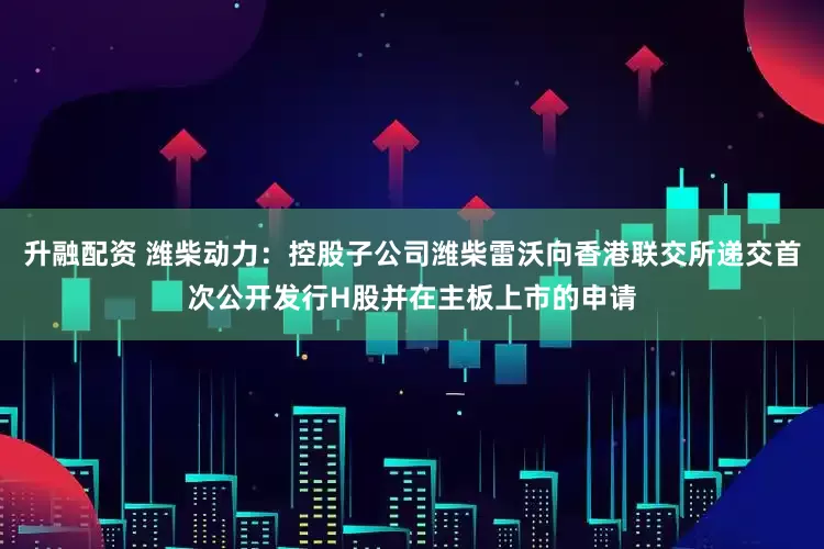 升融配资 潍柴动力：控股子公司潍柴雷沃向香港联交所递交首次公开发行H股并在主板上市的申请
