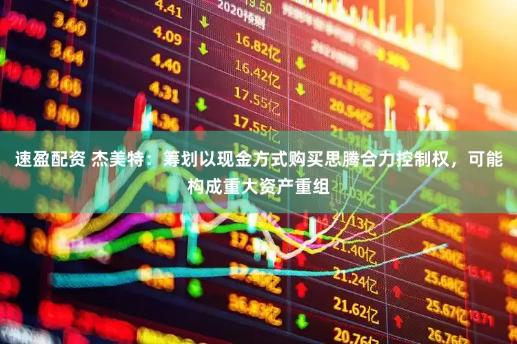 速盈配资 杰美特：筹划以现金方式购买思腾合力控制权，可能构成重大资产重组