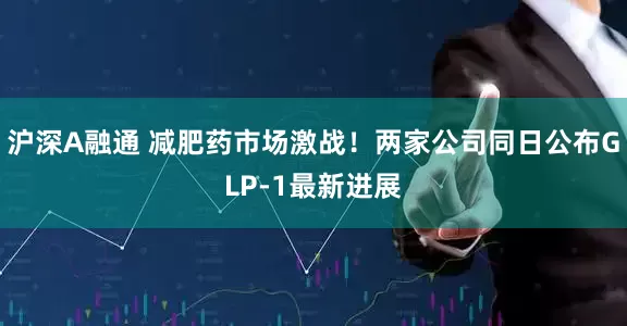 沪深A融通 减肥药市场激战！两家公司同日公布GLP-1最新进展