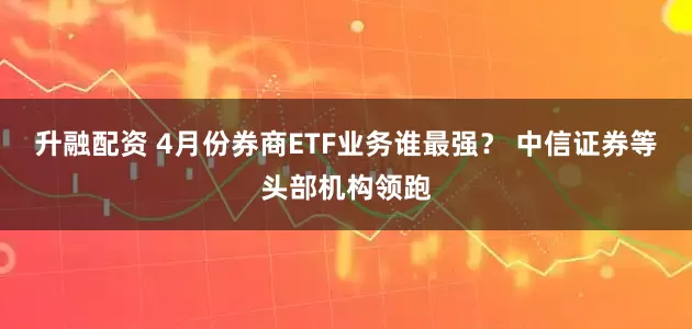 升融配资 4月份券商ETF业务谁最强？ 中信证券等头部机构领跑