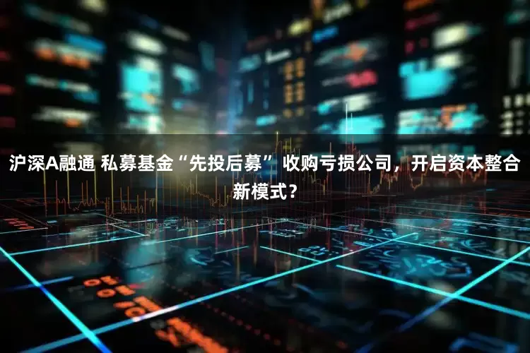 沪深A融通 私募基金“先投后募” 收购亏损公司，开启资本整合新模式？
