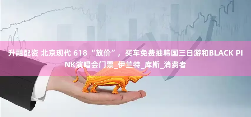 升融配资 北京现代 618 “放价”，买车免费抽韩国三日游和BLACK PINK演唱会门票_伊兰特_库斯_消费者