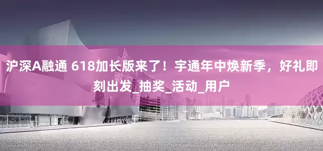 沪深A融通 618加长版来了！宇通年中焕新季，好礼即刻出发_抽奖_活动_用户