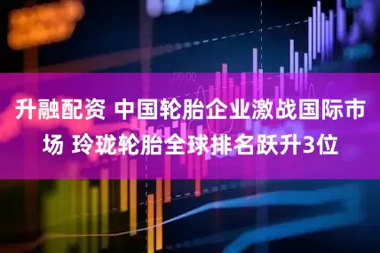升融配资 中国轮胎企业激战国际市场 玲珑轮胎全球排名跃升3位