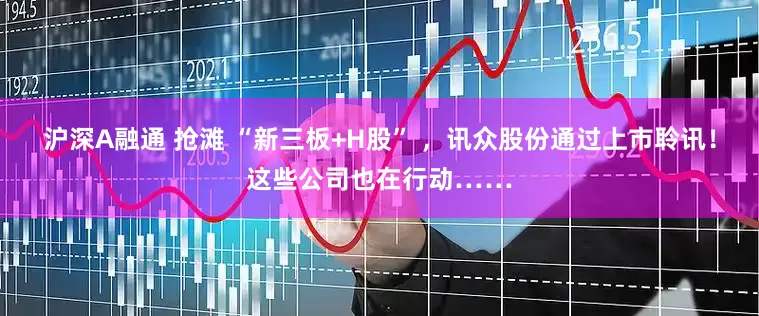 沪深A融通 抢滩 “新三板+H股” ，讯众股份通过上市聆讯！这些公司也在行动……