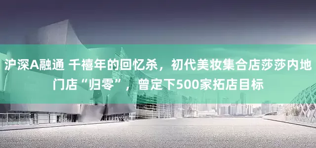 沪深A融通 千禧年的回忆杀，初代美妆集合店莎莎内地门店“归零”，曾定下500家拓店目标