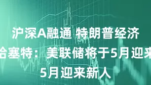 沪深A融通 特朗普经济顾问哈塞特：美联储将于5月迎来新人