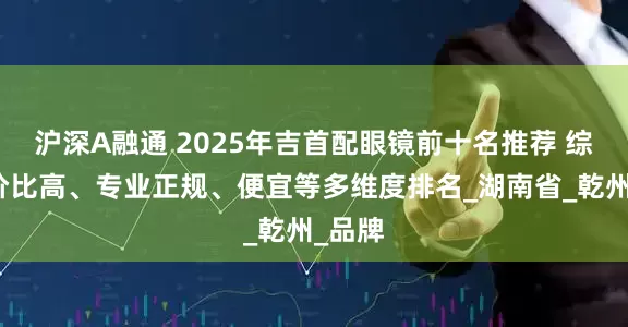 沪深A融通 2025年吉首配眼镜前十名推荐 综合性价比高、专业正规、便宜等多维度排名_湖南省_乾州_品牌