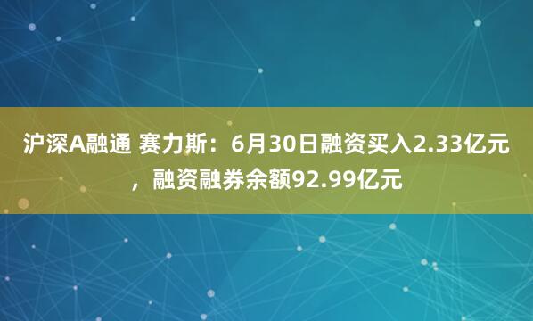 沪深A融通 赛力斯：6月30日融资买入2.33亿元，融资融券余额92.99亿元