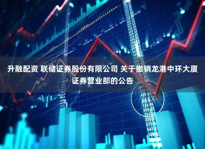 升融配资 联储证券股份有限公司 关于撤销龙港中环大厦证券营业部的公告