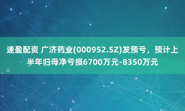 速盈配资 广济药业(000952.SZ)发预亏，预计上半年归母净亏损6700万元-8350万元