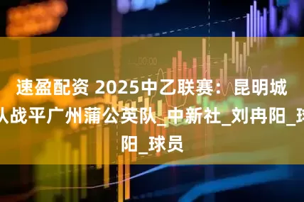 速盈配资 2025中乙联赛：昆明城星队战平广州蒲公英队_中新社_刘冉阳_球员
