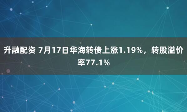 升融配资 7月17日华海转债上涨1.19%，转股溢价率77.1%