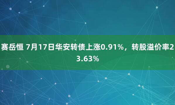 赛岳恒 7月17日华安转债上涨0.91%，转股溢价率23.63%