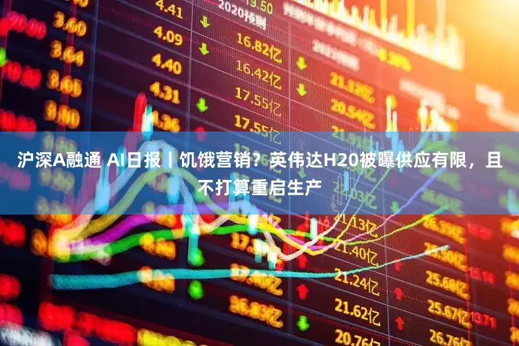 沪深A融通 AI日报丨饥饿营销？英伟达H20被曝供应有限，且不打算重启生产