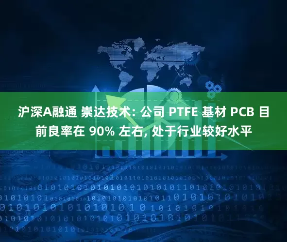 沪深A融通 崇达技术: 公司 PTFE 基材 PCB 目前良率在 90% 左右, 处于行业较好水平