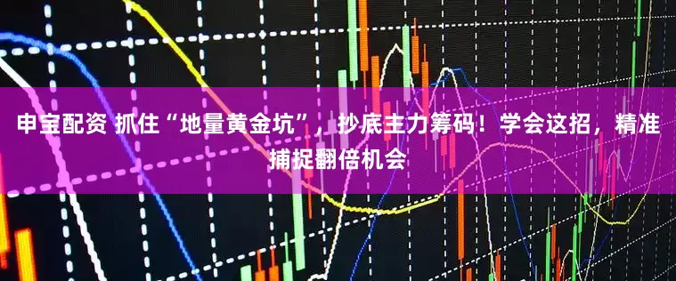 申宝配资 抓住“地量黄金坑”，抄底主力筹码！学会这招，精准捕捉翻倍机会