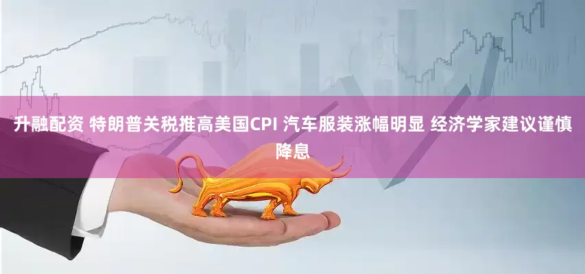 升融配资 特朗普关税推高美国CPI 汽车服装涨幅明显 经济学家建议谨慎降息