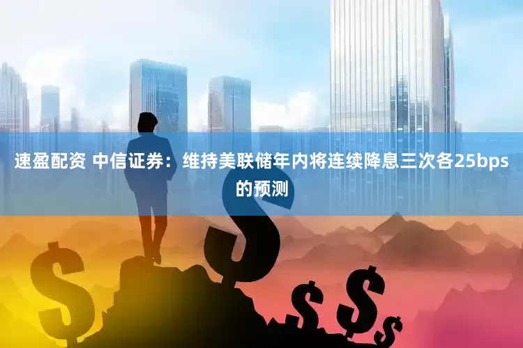 速盈配资 中信证券：维持美联储年内将连续降息三次各25bps的预测