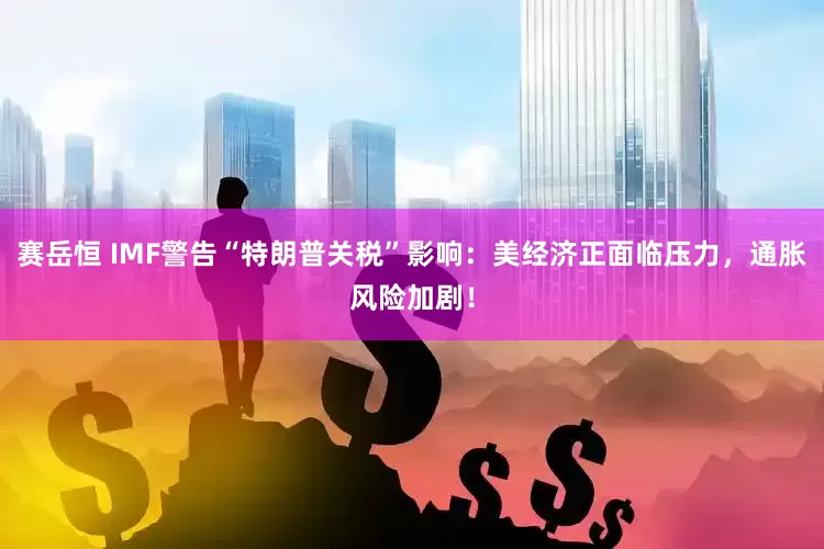 赛岳恒 IMF警告“特朗普关税”影响：美经济正面临压力，通胀风险加剧！