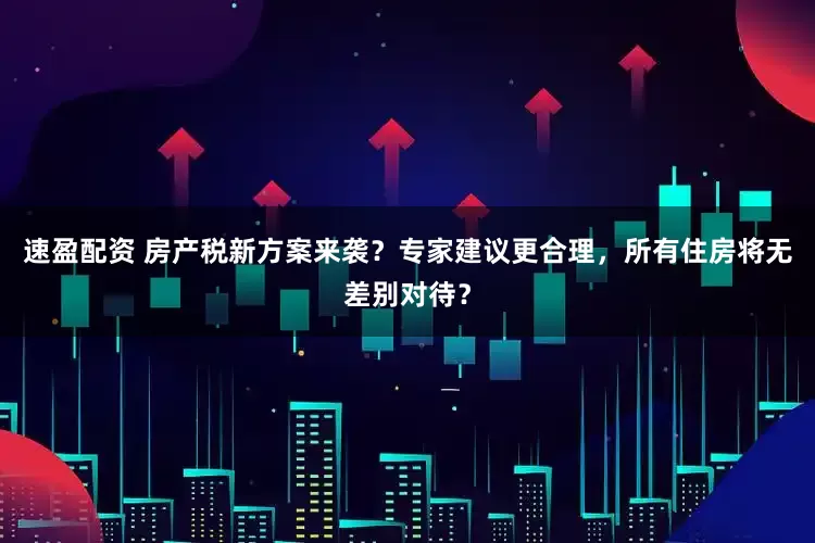 速盈配资 房产税新方案来袭？专家建议更合理，所有住房将无差别对待？