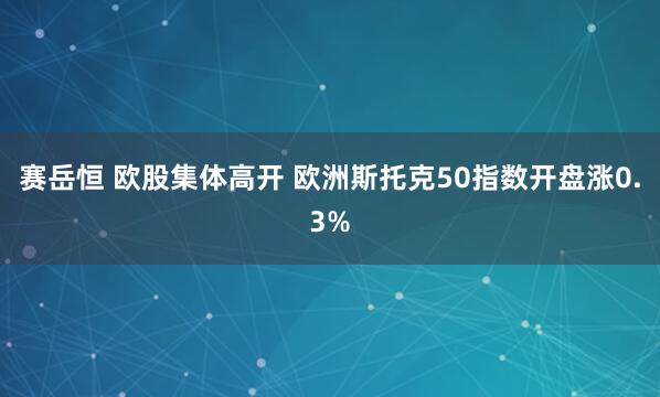赛岳恒 欧股集体高开 欧洲斯托克50指数开盘涨0.3%