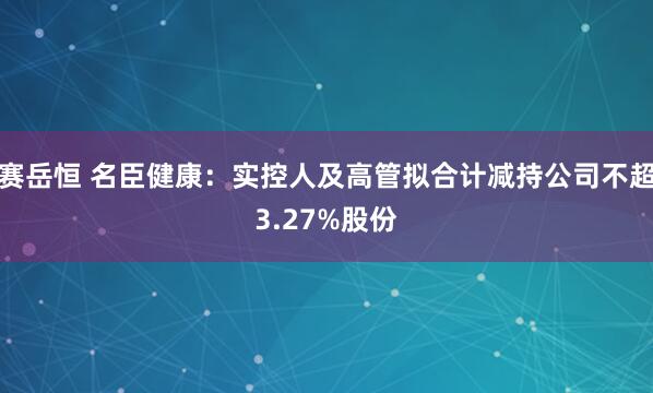 赛岳恒 名臣健康：实控人及高管拟合计减持公司不超3.27%股份