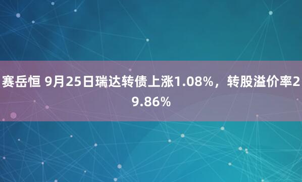 赛岳恒 9月25日瑞达转债上涨1.08%，转股溢价率29.86%