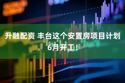 升融配资 丰台这个安置房项目计划6月开工！