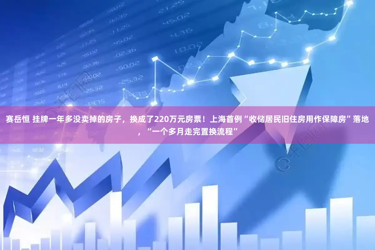 赛岳恒 挂牌一年多没卖掉的房子，换成了220万元房票！上海首例“收储居民旧住房用作保障房”落地，“一个多月走完置换流程”